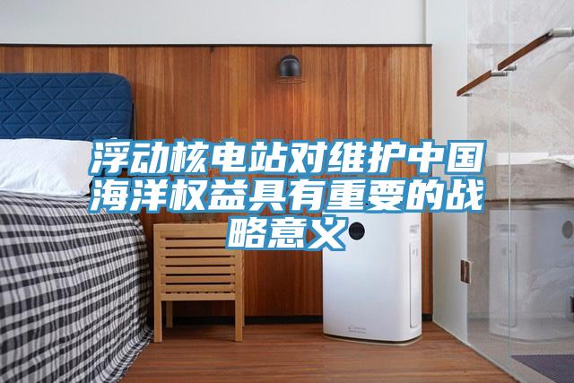 浮動核電站對維護中國海洋權(quán)益具有重要的戰(zhàn)略意義