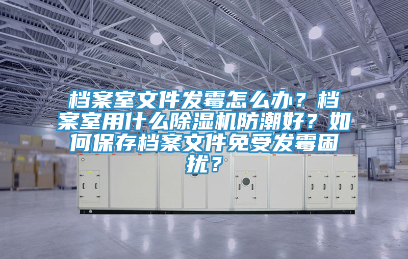 檔案室文件發霉怎么辦？檔案室用什么除濕機防潮好？如何保存檔案文件免受發霉困擾？